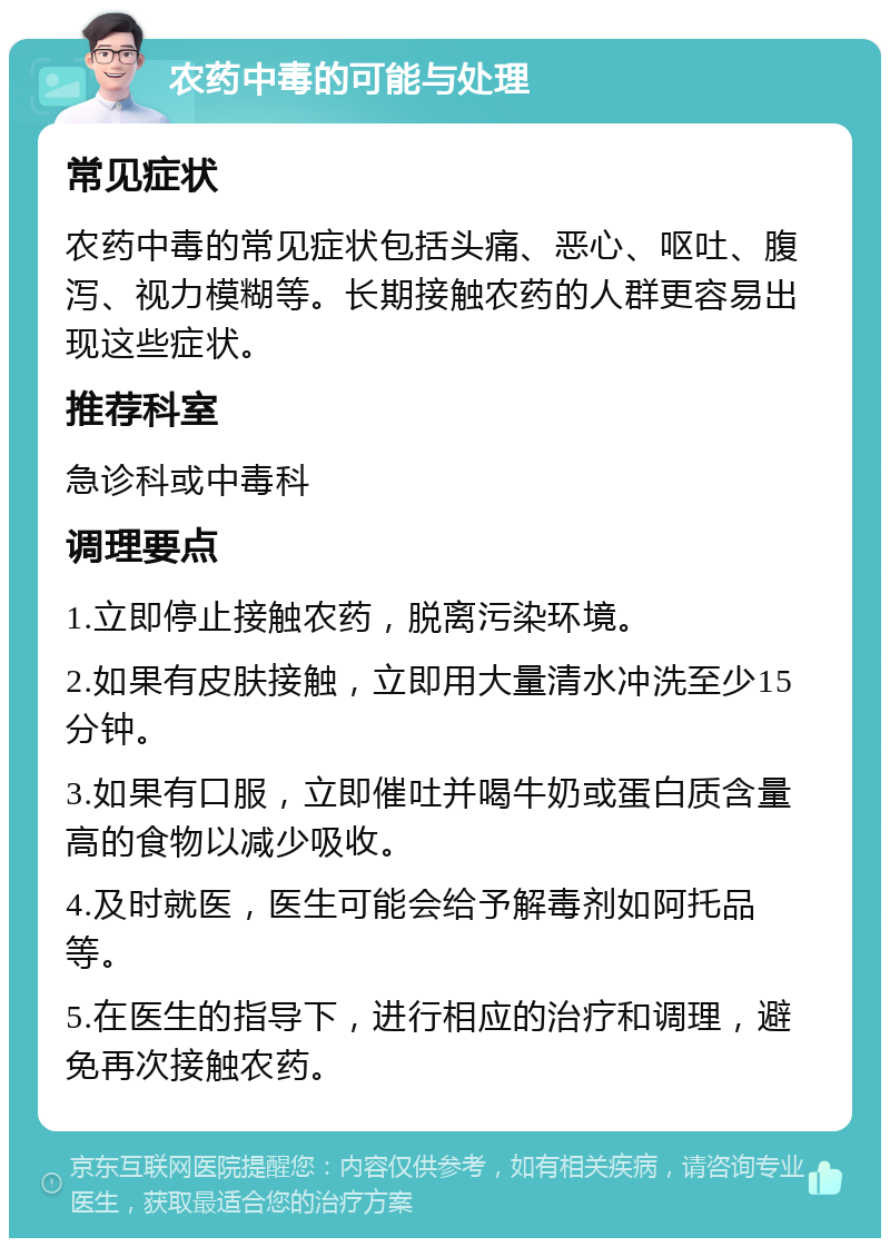 农药中毒的可能与处理 常见症状 农药中毒的常见症状包括头痛、恶心、呕吐、腹泻、视力模糊等。长期接触农药的人群更容易出现这些症状。 推荐科室 急诊科或中毒科 调理要点 1.立即停止接触农药，脱离污染环境。 2.如果有皮肤接触，立即用大量清水冲洗至少15分钟。 3.如果有口服，立即催吐并喝牛奶或蛋白质含量高的食物以减少吸收。 4.及时就医，医生可能会给予解毒剂如阿托品等。 5.在医生的指导下，进行相应的治疗和调理，避免再次接触农药。