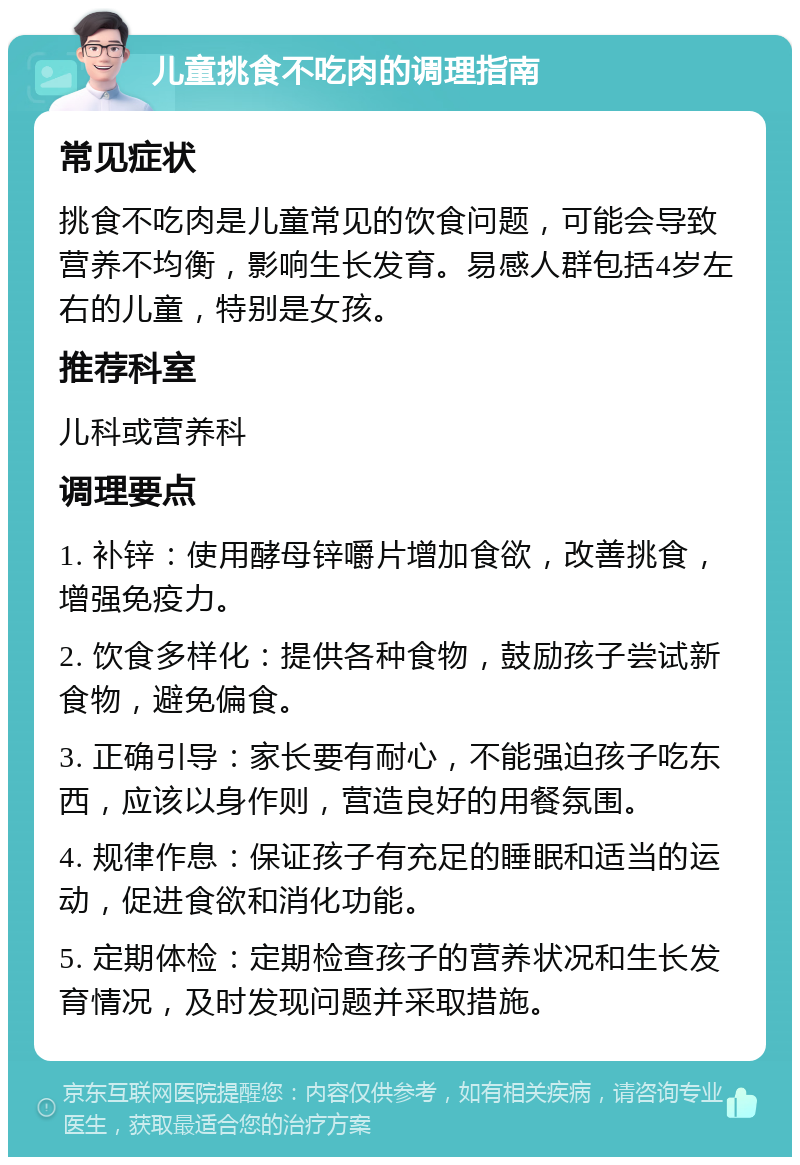 儿童挑食不吃肉的调理指南 常见症状 挑食不吃肉是儿童常见的饮食问题，可能会导致营养不均衡，影响生长发育。易感人群包括4岁左右的儿童，特别是女孩。 推荐科室 儿科或营养科 调理要点 1. 补锌：使用酵母锌嚼片增加食欲，改善挑食，增强免疫力。 2. 饮食多样化：提供各种食物，鼓励孩子尝试新食物，避免偏食。 3. 正确引导：家长要有耐心，不能强迫孩子吃东西，应该以身作则，营造良好的用餐氛围。 4. 规律作息：保证孩子有充足的睡眠和适当的运动，促进食欲和消化功能。 5. 定期体检：定期检查孩子的营养状况和生长发育情况，及时发现问题并采取措施。