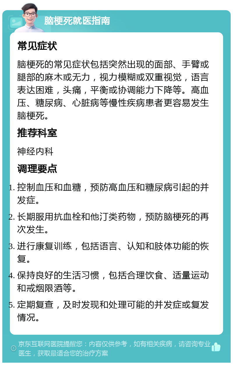 脑梗死就医指南 常见症状 脑梗死的常见症状包括突然出现的面部、手臂或腿部的麻木或无力，视力模糊或双重视觉，语言表达困难，头痛，平衡或协调能力下降等。高血压、糖尿病、心脏病等慢性疾病患者更容易发生脑梗死。 推荐科室 神经内科 调理要点 控制血压和血糖，预防高血压和糖尿病引起的并发症。 长期服用抗血栓和他汀类药物，预防脑梗死的再次发生。 进行康复训练，包括语言、认知和肢体功能的恢复。 保持良好的生活习惯，包括合理饮食、适量运动和戒烟限酒等。 定期复查，及时发现和处理可能的并发症或复发情况。