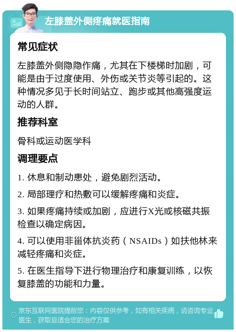 左膝盖外侧疼痛就医指南 常见症状 左膝盖外侧隐隐作痛，尤其在下楼梯时加剧，可能是由于过度使用、外伤或关节炎等引起的。这种情况多见于长时间站立、跑步或其他高强度运动的人群。 推荐科室 骨科或运动医学科 调理要点 1. 休息和制动患处，避免剧烈活动。 2. 局部理疗和热敷可以缓解疼痛和炎症。 3. 如果疼痛持续或加剧，应进行X光或核磁共振检查以确定病因。 4. 可以使用非甾体抗炎药（NSAIDs）如扶他林来减轻疼痛和炎症。 5. 在医生指导下进行物理治疗和康复训练，以恢复膝盖的功能和力量。