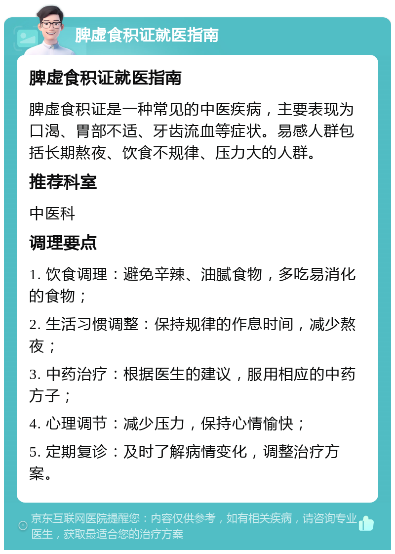 脾虚食积证就医指南 脾虚食积证就医指南 脾虚食积证是一种常见的中医疾病，主要表现为口渴、胃部不适、牙齿流血等症状。易感人群包括长期熬夜、饮食不规律、压力大的人群。 推荐科室 中医科 调理要点 1. 饮食调理：避免辛辣、油腻食物，多吃易消化的食物； 2. 生活习惯调整：保持规律的作息时间，减少熬夜； 3. 中药治疗：根据医生的建议，服用相应的中药方子； 4. 心理调节：减少压力，保持心情愉快； 5. 定期复诊：及时了解病情变化，调整治疗方案。