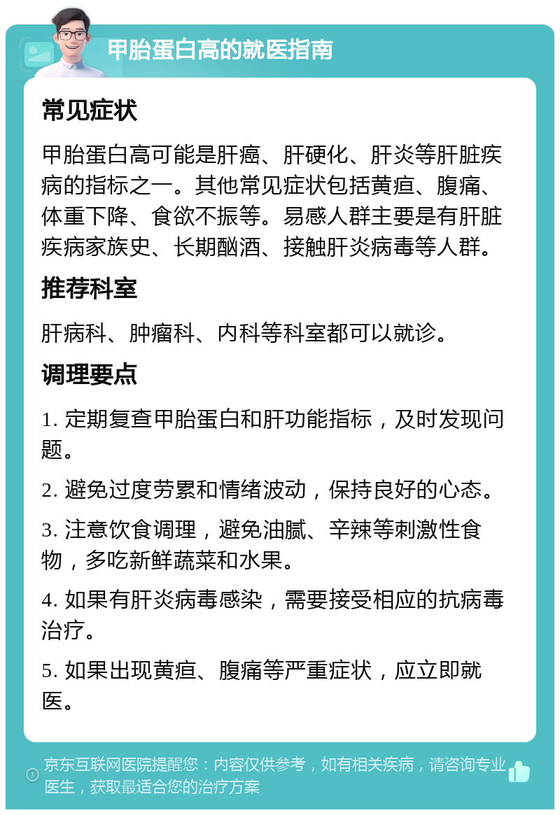 甲胎蛋白高的就医指南 常见症状 甲胎蛋白高可能是肝癌、肝硬化、肝炎等肝脏疾病的指标之一。其他常见症状包括黄疸、腹痛、体重下降、食欲不振等。易感人群主要是有肝脏疾病家族史、长期酗酒、接触肝炎病毒等人群。 推荐科室 肝病科、肿瘤科、内科等科室都可以就诊。 调理要点 1. 定期复查甲胎蛋白和肝功能指标，及时发现问题。 2. 避免过度劳累和情绪波动，保持良好的心态。 3. 注意饮食调理，避免油腻、辛辣等刺激性食物，多吃新鲜蔬菜和水果。 4. 如果有肝炎病毒感染，需要接受相应的抗病毒治疗。 5. 如果出现黄疸、腹痛等严重症状，应立即就医。