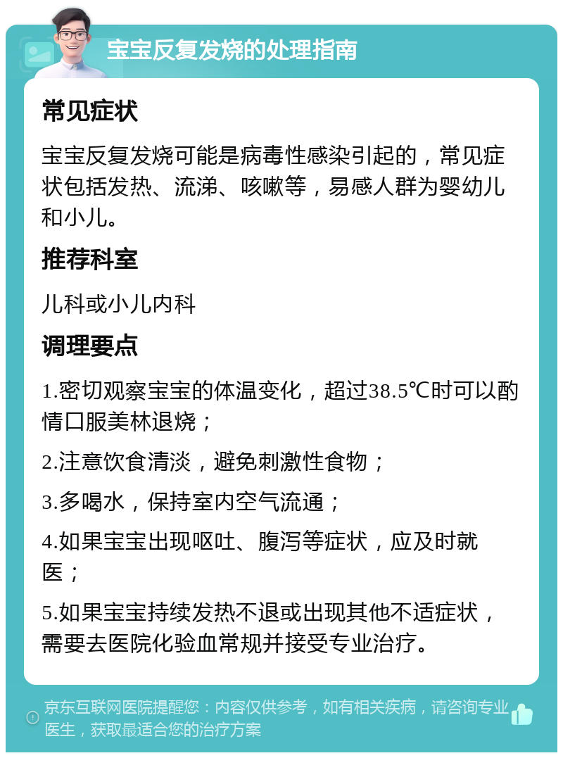 宝宝反复发烧的处理指南 常见症状 宝宝反复发烧可能是病毒性感染引起的，常见症状包括发热、流涕、咳嗽等，易感人群为婴幼儿和小儿。 推荐科室 儿科或小儿内科 调理要点 1.密切观察宝宝的体温变化，超过38.5℃时可以酌情口服美林退烧； 2.注意饮食清淡，避免刺激性食物； 3.多喝水，保持室内空气流通； 4.如果宝宝出现呕吐、腹泻等症状，应及时就医； 5.如果宝宝持续发热不退或出现其他不适症状，需要去医院化验血常规并接受专业治疗。