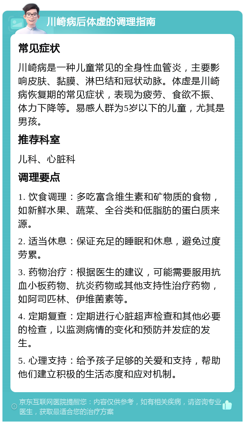 川崎病后体虚的调理指南 常见症状 川崎病是一种儿童常见的全身性血管炎，主要影响皮肤、黏膜、淋巴结和冠状动脉。体虚是川崎病恢复期的常见症状，表现为疲劳、食欲不振、体力下降等。易感人群为5岁以下的儿童，尤其是男孩。 推荐科室 儿科、心脏科 调理要点 1. 饮食调理：多吃富含维生素和矿物质的食物，如新鲜水果、蔬菜、全谷类和低脂肪的蛋白质来源。 2. 适当休息：保证充足的睡眠和休息，避免过度劳累。 3. 药物治疗：根据医生的建议，可能需要服用抗血小板药物、抗炎药物或其他支持性治疗药物，如阿司匹林、伊维菌素等。 4. 定期复查：定期进行心脏超声检查和其他必要的检查，以监测病情的变化和预防并发症的发生。 5. 心理支持：给予孩子足够的关爱和支持，帮助他们建立积极的生活态度和应对机制。