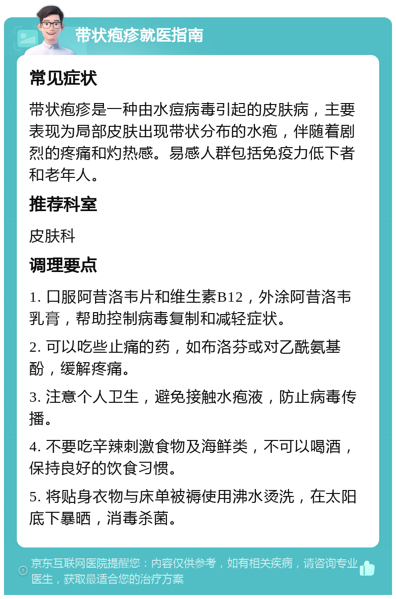 带状疱疹就医指南 常见症状 带状疱疹是一种由水痘病毒引起的皮肤病，主要表现为局部皮肤出现带状分布的水疱，伴随着剧烈的疼痛和灼热感。易感人群包括免疫力低下者和老年人。 推荐科室 皮肤科 调理要点 1. 口服阿昔洛韦片和维生素B12，外涂阿昔洛韦乳膏，帮助控制病毒复制和减轻症状。 2. 可以吃些止痛的药，如布洛芬或对乙酰氨基酚，缓解疼痛。 3. 注意个人卫生，避免接触水疱液，防止病毒传播。 4. 不要吃辛辣刺激食物及海鲜类，不可以喝酒，保持良好的饮食习惯。 5. 将贴身衣物与床单被褥使用沸水烫洗，在太阳底下暴晒，消毒杀菌。