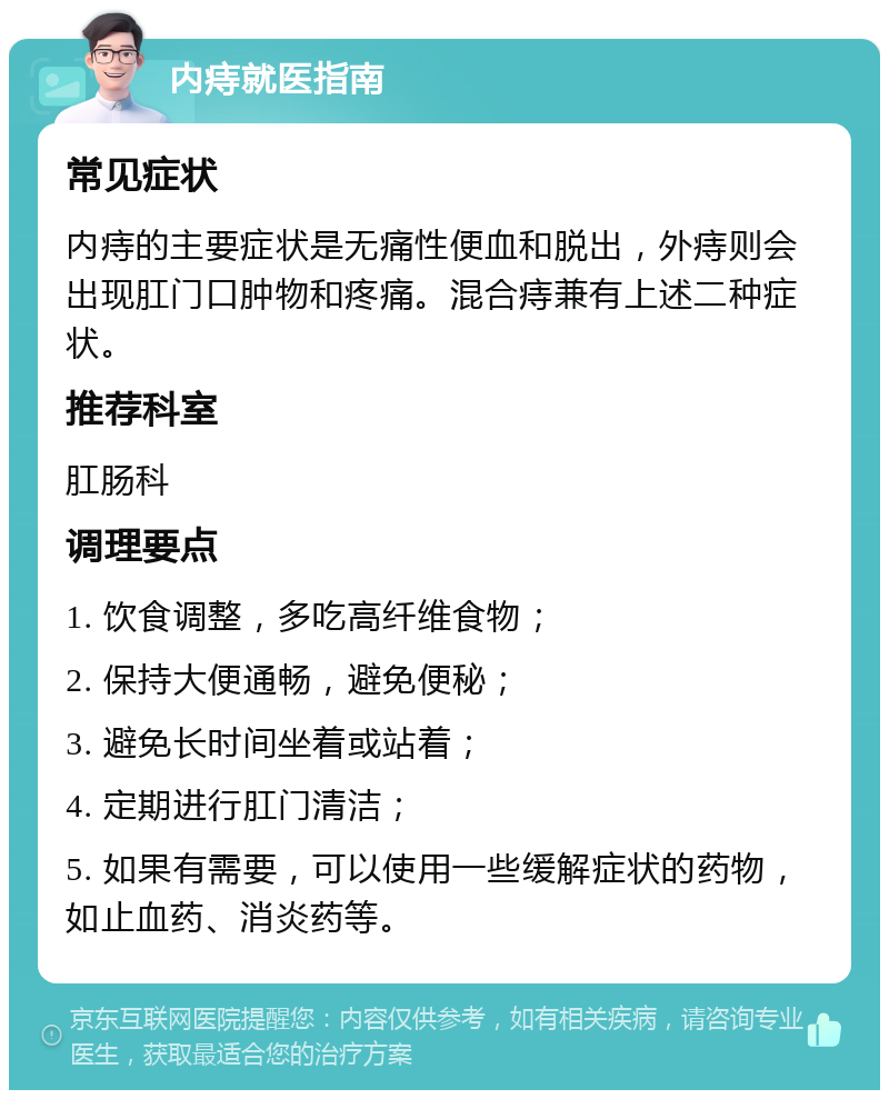 内痔就医指南 常见症状 内痔的主要症状是无痛性便血和脱出，外痔则会出现肛门口肿物和疼痛。混合痔兼有上述二种症状。 推荐科室 肛肠科 调理要点 1. 饮食调整，多吃高纤维食物； 2. 保持大便通畅，避免便秘； 3. 避免长时间坐着或站着； 4. 定期进行肛门清洁； 5. 如果有需要，可以使用一些缓解症状的药物，如止血药、消炎药等。