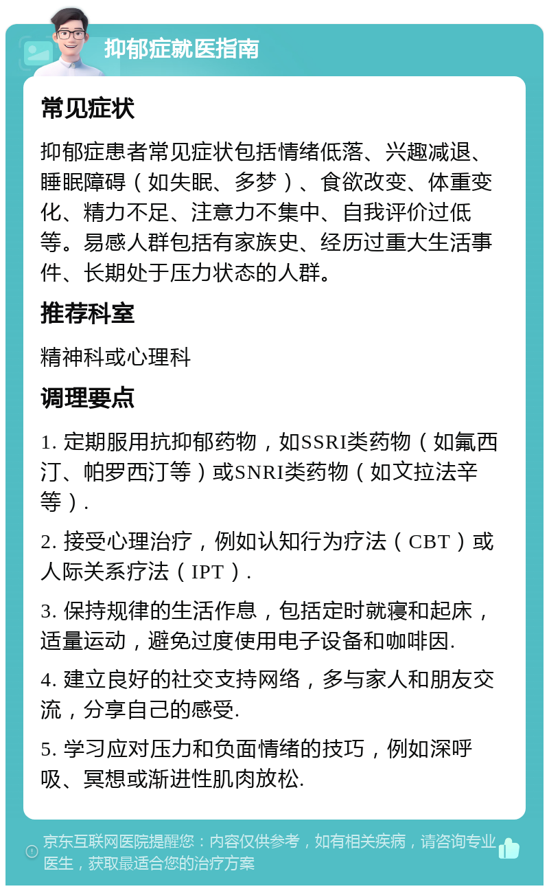 抑郁症就医指南 常见症状 抑郁症患者常见症状包括情绪低落、兴趣减退、睡眠障碍（如失眠、多梦）、食欲改变、体重变化、精力不足、注意力不集中、自我评价过低等。易感人群包括有家族史、经历过重大生活事件、长期处于压力状态的人群。 推荐科室 精神科或心理科 调理要点 1. 定期服用抗抑郁药物，如SSRI类药物（如氟西汀、帕罗西汀等）或SNRI类药物（如文拉法辛等）. 2. 接受心理治疗，例如认知行为疗法（CBT）或人际关系疗法（IPT）. 3. 保持规律的生活作息，包括定时就寝和起床，适量运动，避免过度使用电子设备和咖啡因. 4. 建立良好的社交支持网络，多与家人和朋友交流，分享自己的感受. 5. 学习应对压力和负面情绪的技巧，例如深呼吸、冥想或渐进性肌肉放松.