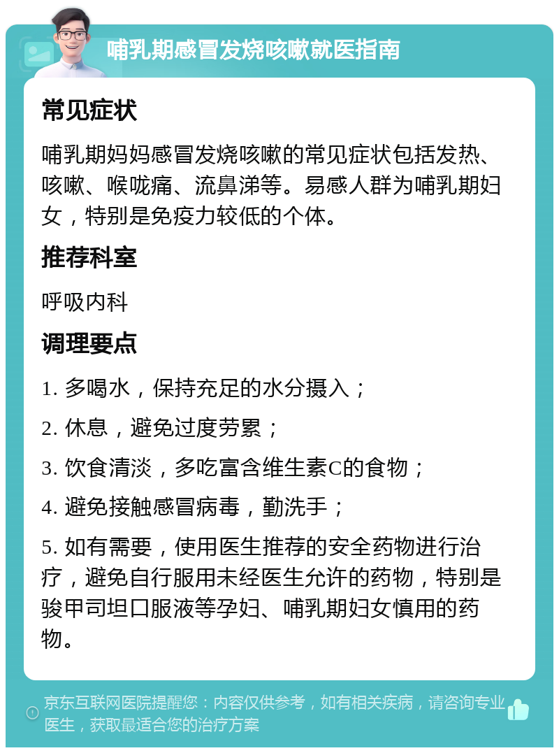 哺乳期感冒发烧咳嗽就医指南 常见症状 哺乳期妈妈感冒发烧咳嗽的常见症状包括发热、咳嗽、喉咙痛、流鼻涕等。易感人群为哺乳期妇女，特别是免疫力较低的个体。 推荐科室 呼吸内科 调理要点 1. 多喝水，保持充足的水分摄入； 2. 休息，避免过度劳累； 3. 饮食清淡，多吃富含维生素C的食物； 4. 避免接触感冒病毒，勤洗手； 5. 如有需要，使用医生推荐的安全药物进行治疗，避免自行服用未经医生允许的药物，特别是骏甲司坦口服液等孕妇、哺乳期妇女慎用的药物。