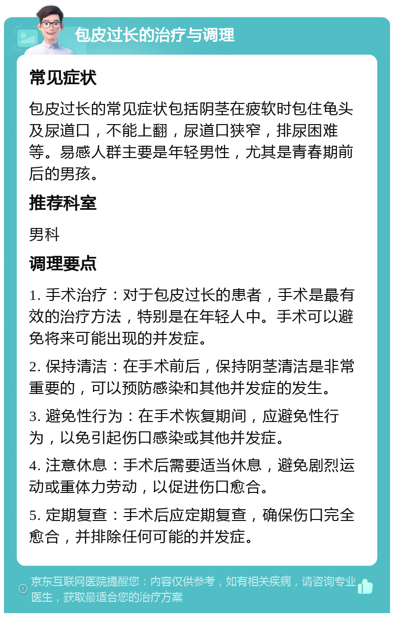 包皮过长的治疗与调理 常见症状 包皮过长的常见症状包括阴茎在疲软时包住龟头及尿道口，不能上翻，尿道口狭窄，排尿困难等。易感人群主要是年轻男性，尤其是青春期前后的男孩。 推荐科室 男科 调理要点 1. 手术治疗：对于包皮过长的患者，手术是最有效的治疗方法，特别是在年轻人中。手术可以避免将来可能出现的并发症。 2. 保持清洁：在手术前后，保持阴茎清洁是非常重要的，可以预防感染和其他并发症的发生。 3. 避免性行为：在手术恢复期间，应避免性行为，以免引起伤口感染或其他并发症。 4. 注意休息：手术后需要适当休息，避免剧烈运动或重体力劳动，以促进伤口愈合。 5. 定期复查：手术后应定期复查，确保伤口完全愈合，并排除任何可能的并发症。