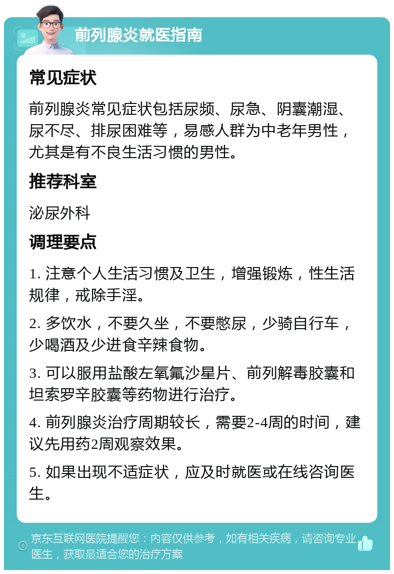 前列腺炎就医指南 常见症状 前列腺炎常见症状包括尿频、尿急、阴囊潮湿、尿不尽、排尿困难等，易感人群为中老年男性，尤其是有不良生活习惯的男性。 推荐科室 泌尿外科 调理要点 1. 注意个人生活习惯及卫生，增强锻炼，性生活规律，戒除手淫。 2. 多饮水，不要久坐，不要憋尿，少骑自行车，少喝酒及少进食辛辣食物。 3. 可以服用盐酸左氧氟沙星片、前列解毒胶囊和坦索罗辛胶囊等药物进行治疗。 4. 前列腺炎治疗周期较长，需要2-4周的时间，建议先用药2周观察效果。 5. 如果出现不适症状，应及时就医或在线咨询医生。