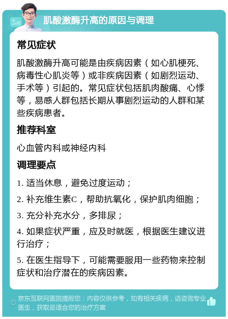 肌酸激酶升高的原因与调理 常见症状 肌酸激酶升高可能是由疾病因素（如心肌梗死、病毒性心肌炎等）或非疾病因素（如剧烈运动、手术等）引起的。常见症状包括肌肉酸痛、心悸等，易感人群包括长期从事剧烈运动的人群和某些疾病患者。 推荐科室 心血管内科或神经内科 调理要点 1. 适当休息，避免过度运动； 2. 补充维生素C，帮助抗氧化，保护肌肉细胞； 3. 充分补充水分，多排尿； 4. 如果症状严重，应及时就医，根据医生建议进行治疗； 5. 在医生指导下，可能需要服用一些药物来控制症状和治疗潜在的疾病因素。