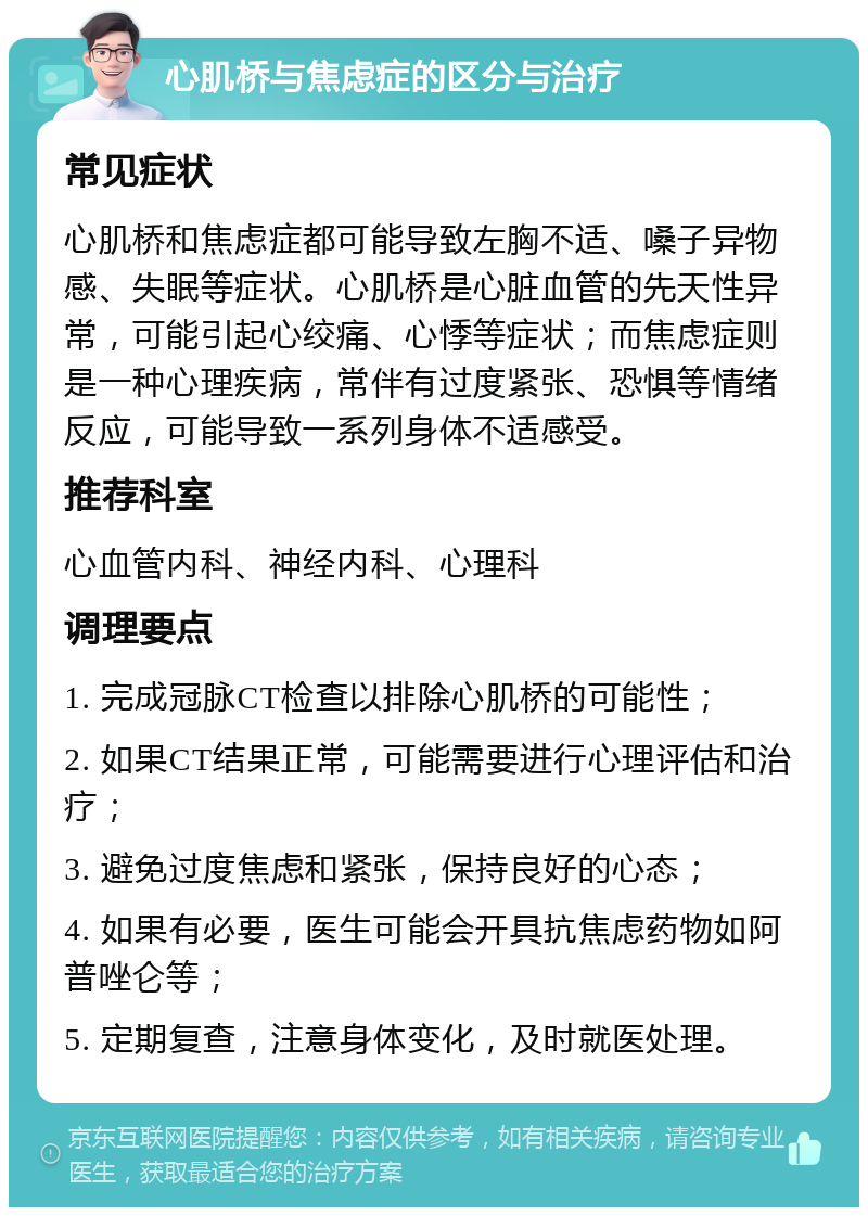 心肌桥与焦虑症的区分与治疗 常见症状 心肌桥和焦虑症都可能导致左胸不适、嗓子异物感、失眠等症状。心肌桥是心脏血管的先天性异常，可能引起心绞痛、心悸等症状；而焦虑症则是一种心理疾病，常伴有过度紧张、恐惧等情绪反应，可能导致一系列身体不适感受。 推荐科室 心血管内科、神经内科、心理科 调理要点 1. 完成冠脉CT检查以排除心肌桥的可能性； 2. 如果CT结果正常，可能需要进行心理评估和治疗； 3. 避免过度焦虑和紧张，保持良好的心态； 4. 如果有必要，医生可能会开具抗焦虑药物如阿普唑仑等； 5. 定期复查，注意身体变化，及时就医处理。