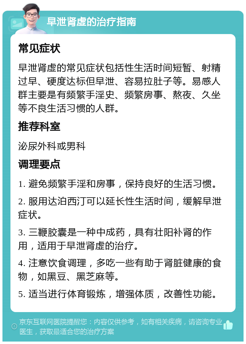 早泄肾虚的治疗指南 常见症状 早泄肾虚的常见症状包括性生活时间短暂、射精过早、硬度达标但早泄、容易拉肚子等。易感人群主要是有频繁手淫史、频繁房事、熬夜、久坐等不良生活习惯的人群。 推荐科室 泌尿外科或男科 调理要点 1. 避免频繁手淫和房事，保持良好的生活习惯。 2. 服用达泊西汀可以延长性生活时间，缓解早泄症状。 3. 三鞭胶囊是一种中成药，具有壮阳补肾的作用，适用于早泄肾虚的治疗。 4. 注意饮食调理，多吃一些有助于肾脏健康的食物，如黑豆、黑芝麻等。 5. 适当进行体育锻炼，增强体质，改善性功能。