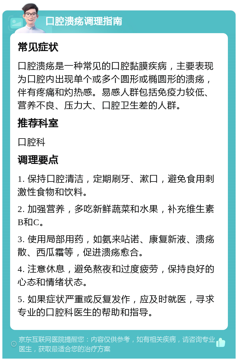 口腔溃疡调理指南 常见症状 口腔溃疡是一种常见的口腔黏膜疾病，主要表现为口腔内出现单个或多个圆形或椭圆形的溃疡，伴有疼痛和灼热感。易感人群包括免疫力较低、营养不良、压力大、口腔卫生差的人群。 推荐科室 口腔科 调理要点 1. 保持口腔清洁，定期刷牙、漱口，避免食用刺激性食物和饮料。 2. 加强营养，多吃新鲜蔬菜和水果，补充维生素B和C。 3. 使用局部用药，如氨来呫诺、康复新液、溃疡散、西瓜霜等，促进溃疡愈合。 4. 注意休息，避免熬夜和过度疲劳，保持良好的心态和情绪状态。 5. 如果症状严重或反复发作，应及时就医，寻求专业的口腔科医生的帮助和指导。