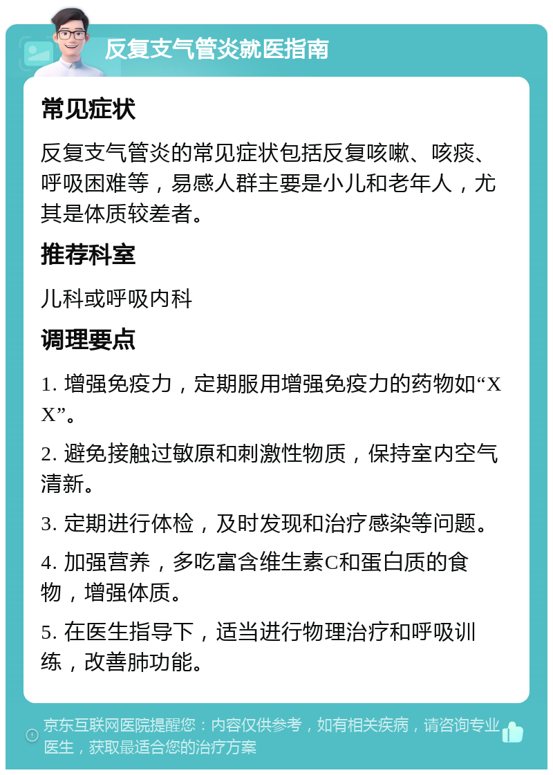 反复支气管炎就医指南 常见症状 反复支气管炎的常见症状包括反复咳嗽、咳痰、呼吸困难等，易感人群主要是小儿和老年人，尤其是体质较差者。 推荐科室 儿科或呼吸内科 调理要点 1. 增强免疫力，定期服用增强免疫力的药物如“XX”。 2. 避免接触过敏原和刺激性物质，保持室内空气清新。 3. 定期进行体检，及时发现和治疗感染等问题。 4. 加强营养，多吃富含维生素C和蛋白质的食物，增强体质。 5. 在医生指导下，适当进行物理治疗和呼吸训练，改善肺功能。