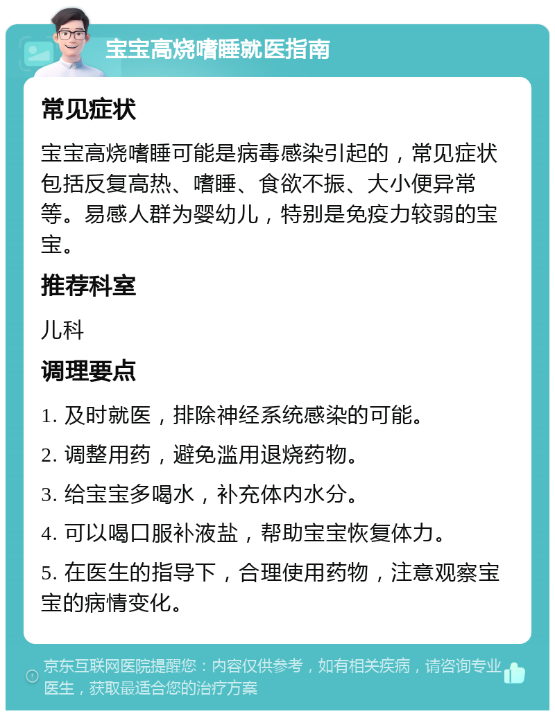 宝宝高烧嗜睡就医指南 常见症状 宝宝高烧嗜睡可能是病毒感染引起的，常见症状包括反复高热、嗜睡、食欲不振、大小便异常等。易感人群为婴幼儿，特别是免疫力较弱的宝宝。 推荐科室 儿科 调理要点 1. 及时就医，排除神经系统感染的可能。 2. 调整用药，避免滥用退烧药物。 3. 给宝宝多喝水，补充体内水分。 4. 可以喝口服补液盐，帮助宝宝恢复体力。 5. 在医生的指导下，合理使用药物，注意观察宝宝的病情变化。