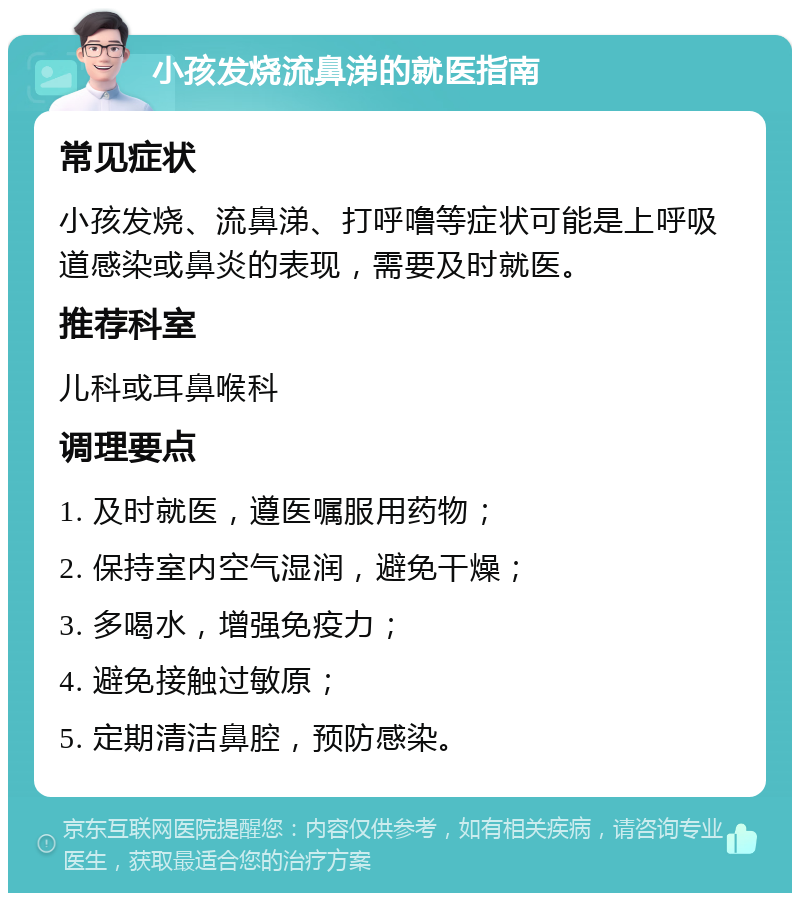 小孩发烧流鼻涕的就医指南 常见症状 小孩发烧、流鼻涕、打呼噜等症状可能是上呼吸道感染或鼻炎的表现，需要及时就医。 推荐科室 儿科或耳鼻喉科 调理要点 1. 及时就医，遵医嘱服用药物； 2. 保持室内空气湿润，避免干燥； 3. 多喝水，增强免疫力； 4. 避免接触过敏原； 5. 定期清洁鼻腔，预防感染。