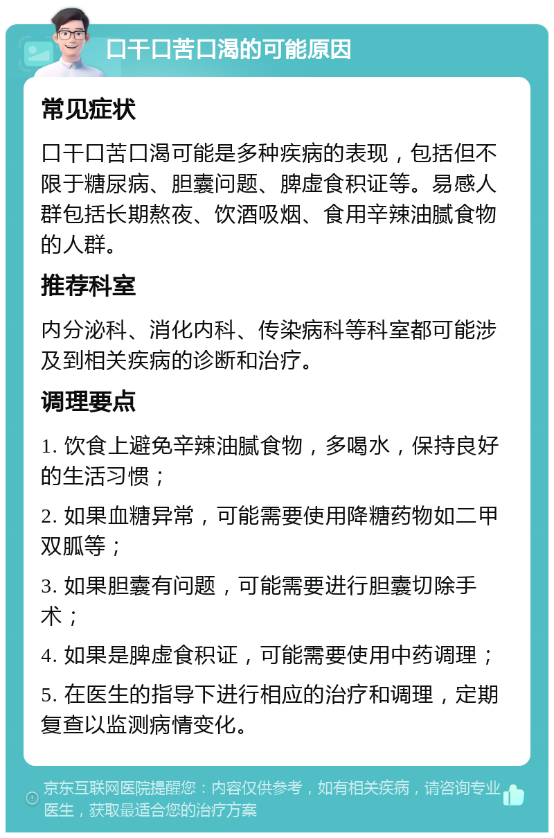 口干口苦口渴的可能原因 常见症状 口干口苦口渴可能是多种疾病的表现，包括但不限于糖尿病、胆囊问题、脾虚食积证等。易感人群包括长期熬夜、饮酒吸烟、食用辛辣油腻食物的人群。 推荐科室 内分泌科、消化内科、传染病科等科室都可能涉及到相关疾病的诊断和治疗。 调理要点 1. 饮食上避免辛辣油腻食物，多喝水，保持良好的生活习惯； 2. 如果血糖异常，可能需要使用降糖药物如二甲双胍等； 3. 如果胆囊有问题，可能需要进行胆囊切除手术； 4. 如果是脾虚食积证，可能需要使用中药调理； 5. 在医生的指导下进行相应的治疗和调理，定期复查以监测病情变化。