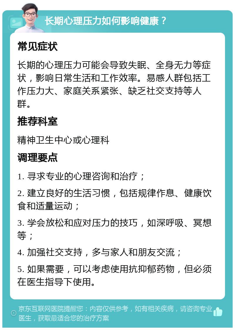 长期心理压力如何影响健康？ 常见症状 长期的心理压力可能会导致失眠、全身无力等症状，影响日常生活和工作效率。易感人群包括工作压力大、家庭关系紧张、缺乏社交支持等人群。 推荐科室 精神卫生中心或心理科 调理要点 1. 寻求专业的心理咨询和治疗； 2. 建立良好的生活习惯，包括规律作息、健康饮食和适量运动； 3. 学会放松和应对压力的技巧，如深呼吸、冥想等； 4. 加强社交支持，多与家人和朋友交流； 5. 如果需要，可以考虑使用抗抑郁药物，但必须在医生指导下使用。