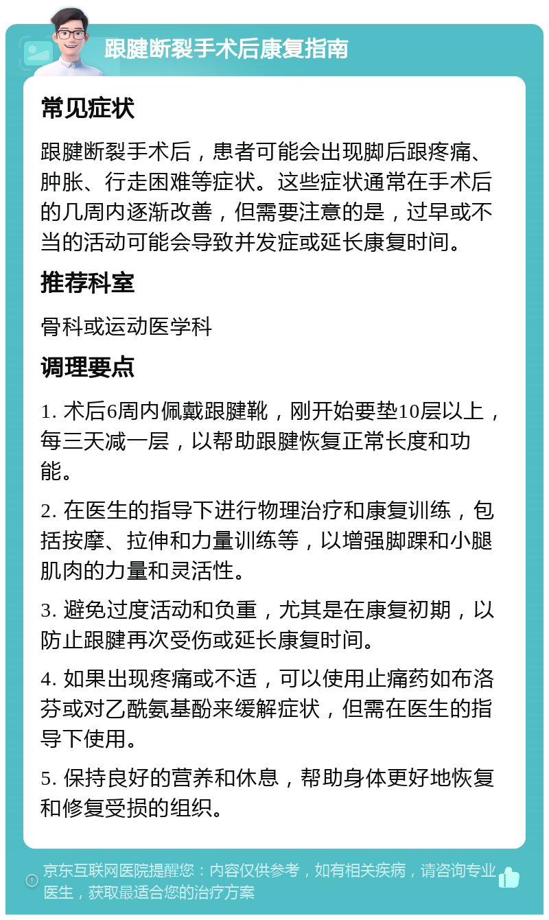 跟腱断裂手术后康复指南 常见症状 跟腱断裂手术后，患者可能会出现脚后跟疼痛、肿胀、行走困难等症状。这些症状通常在手术后的几周内逐渐改善，但需要注意的是，过早或不当的活动可能会导致并发症或延长康复时间。 推荐科室 骨科或运动医学科 调理要点 1. 术后6周内佩戴跟腱靴，刚开始要垫10层以上，每三天减一层，以帮助跟腱恢复正常长度和功能。 2. 在医生的指导下进行物理治疗和康复训练，包括按摩、拉伸和力量训练等，以增强脚踝和小腿肌肉的力量和灵活性。 3. 避免过度活动和负重，尤其是在康复初期，以防止跟腱再次受伤或延长康复时间。 4. 如果出现疼痛或不适，可以使用止痛药如布洛芬或对乙酰氨基酚来缓解症状，但需在医生的指导下使用。 5. 保持良好的营养和休息，帮助身体更好地恢复和修复受损的组织。