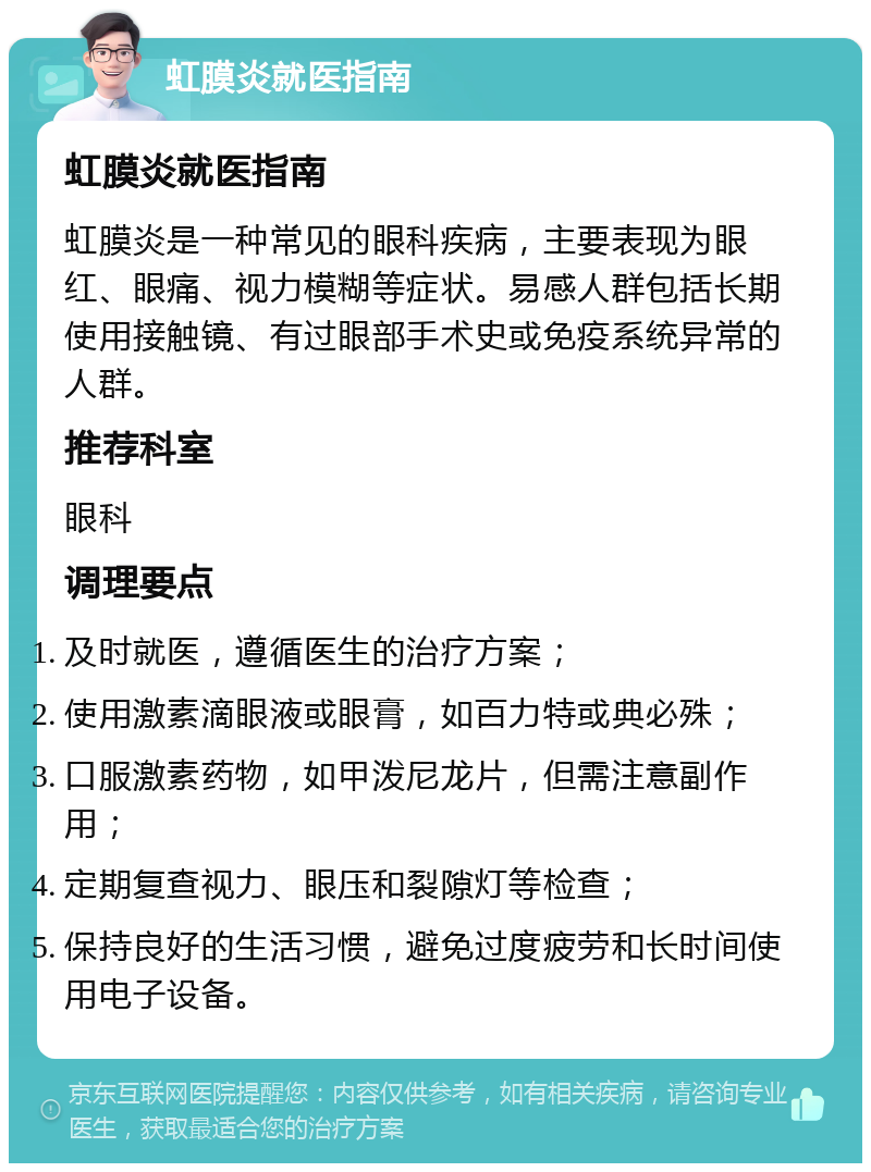 虹膜炎就医指南 虹膜炎就医指南 虹膜炎是一种常见的眼科疾病，主要表现为眼红、眼痛、视力模糊等症状。易感人群包括长期使用接触镜、有过眼部手术史或免疫系统异常的人群。 推荐科室 眼科 调理要点 及时就医，遵循医生的治疗方案； 使用激素滴眼液或眼膏，如百力特或典必殊； 口服激素药物，如甲泼尼龙片，但需注意副作用； 定期复查视力、眼压和裂隙灯等检查； 保持良好的生活习惯，避免过度疲劳和长时间使用电子设备。