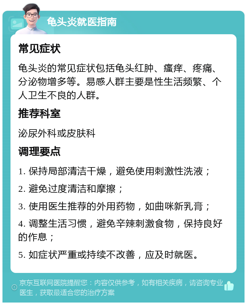 龟头炎就医指南 常见症状 龟头炎的常见症状包括龟头红肿、瘙痒、疼痛、分泌物增多等。易感人群主要是性生活频繁、个人卫生不良的人群。 推荐科室 泌尿外科或皮肤科 调理要点 1. 保持局部清洁干燥，避免使用刺激性洗液； 2. 避免过度清洁和摩擦； 3. 使用医生推荐的外用药物，如曲咪新乳膏； 4. 调整生活习惯，避免辛辣刺激食物，保持良好的作息； 5. 如症状严重或持续不改善，应及时就医。