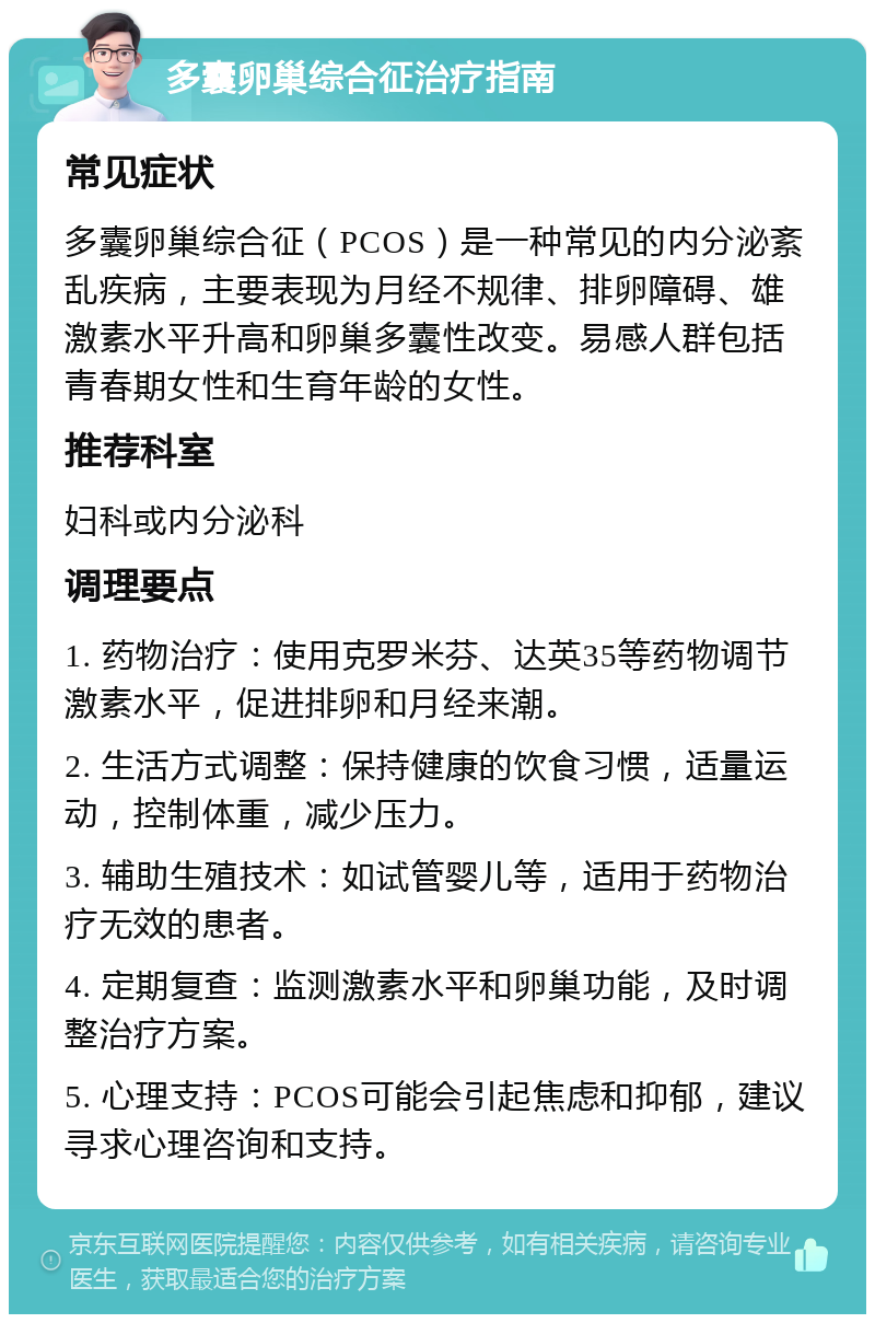 多囊卵巢综合征治疗指南 常见症状 多囊卵巢综合征（PCOS）是一种常见的内分泌紊乱疾病，主要表现为月经不规律、排卵障碍、雄激素水平升高和卵巢多囊性改变。易感人群包括青春期女性和生育年龄的女性。 推荐科室 妇科或内分泌科 调理要点 1. 药物治疗：使用克罗米芬、达英35等药物调节激素水平，促进排卵和月经来潮。 2. 生活方式调整：保持健康的饮食习惯，适量运动，控制体重，减少压力。 3. 辅助生殖技术：如试管婴儿等，适用于药物治疗无效的患者。 4. 定期复查：监测激素水平和卵巢功能，及时调整治疗方案。 5. 心理支持：PCOS可能会引起焦虑和抑郁，建议寻求心理咨询和支持。