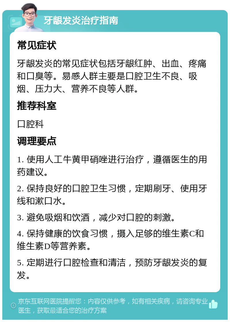 牙龈发炎治疗指南 常见症状 牙龈发炎的常见症状包括牙龈红肿、出血、疼痛和口臭等。易感人群主要是口腔卫生不良、吸烟、压力大、营养不良等人群。 推荐科室 口腔科 调理要点 1. 使用人工牛黄甲硝唑进行治疗，遵循医生的用药建议。 2. 保持良好的口腔卫生习惯，定期刷牙、使用牙线和漱口水。 3. 避免吸烟和饮酒，减少对口腔的刺激。 4. 保持健康的饮食习惯，摄入足够的维生素C和维生素D等营养素。 5. 定期进行口腔检查和清洁，预防牙龈发炎的复发。