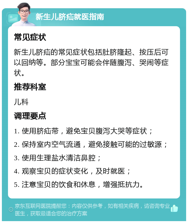 新生儿脐疝就医指南 常见症状 新生儿脐疝的常见症状包括肚脐隆起、按压后可以回纳等。部分宝宝可能会伴随腹泻、哭闹等症状。 推荐科室 儿科 调理要点 1. 使用脐疝带，避免宝贝腹泻大哭等症状； 2. 保持室内空气流通，避免接触可能的过敏源； 3. 使用生理盐水清洁鼻腔； 4. 观察宝贝的症状变化，及时就医； 5. 注意宝贝的饮食和休息，增强抵抗力。