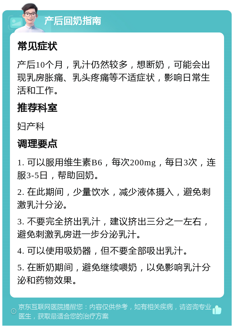 产后回奶指南 常见症状 产后10个月，乳汁仍然较多，想断奶，可能会出现乳房胀痛、乳头疼痛等不适症状，影响日常生活和工作。 推荐科室 妇产科 调理要点 1. 可以服用维生素B6，每次200mg，每日3次，连服3-5日，帮助回奶。 2. 在此期间，少量饮水，减少液体摄入，避免刺激乳汁分泌。 3. 不要完全挤出乳汁，建议挤出三分之一左右，避免刺激乳房进一步分泌乳汁。 4. 可以使用吸奶器，但不要全部吸出乳汁。 5. 在断奶期间，避免继续喂奶，以免影响乳汁分泌和药物效果。