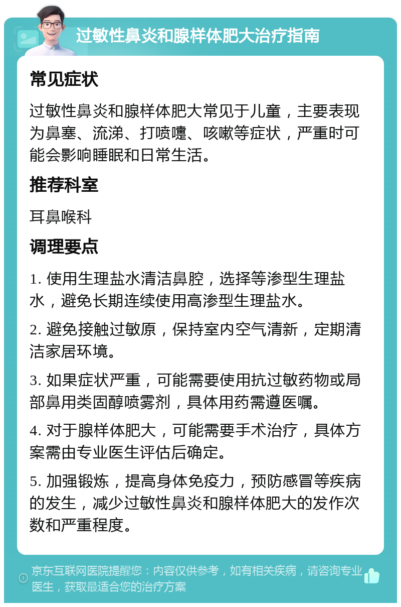 过敏性鼻炎和腺样体肥大治疗指南 常见症状 过敏性鼻炎和腺样体肥大常见于儿童，主要表现为鼻塞、流涕、打喷嚏、咳嗽等症状，严重时可能会影响睡眠和日常生活。 推荐科室 耳鼻喉科 调理要点 1. 使用生理盐水清洁鼻腔，选择等渗型生理盐水，避免长期连续使用高渗型生理盐水。 2. 避免接触过敏原，保持室内空气清新，定期清洁家居环境。 3. 如果症状严重，可能需要使用抗过敏药物或局部鼻用类固醇喷雾剂，具体用药需遵医嘱。 4. 对于腺样体肥大，可能需要手术治疗，具体方案需由专业医生评估后确定。 5. 加强锻炼，提高身体免疫力，预防感冒等疾病的发生，减少过敏性鼻炎和腺样体肥大的发作次数和严重程度。