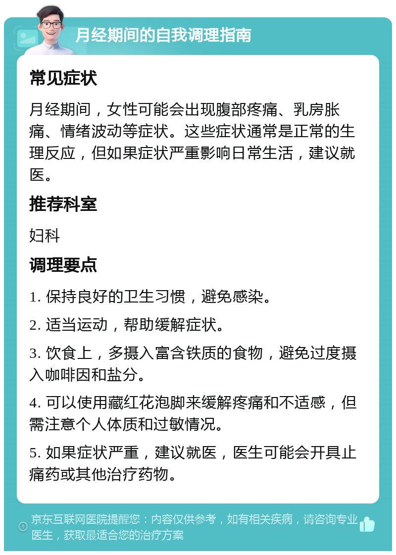 月经期间的自我调理指南 常见症状 月经期间，女性可能会出现腹部疼痛、乳房胀痛、情绪波动等症状。这些症状通常是正常的生理反应，但如果症状严重影响日常生活，建议就医。 推荐科室 妇科 调理要点 1. 保持良好的卫生习惯，避免感染。 2. 适当运动，帮助缓解症状。 3. 饮食上，多摄入富含铁质的食物，避免过度摄入咖啡因和盐分。 4. 可以使用藏红花泡脚来缓解疼痛和不适感，但需注意个人体质和过敏情况。 5. 如果症状严重，建议就医，医生可能会开具止痛药或其他治疗药物。