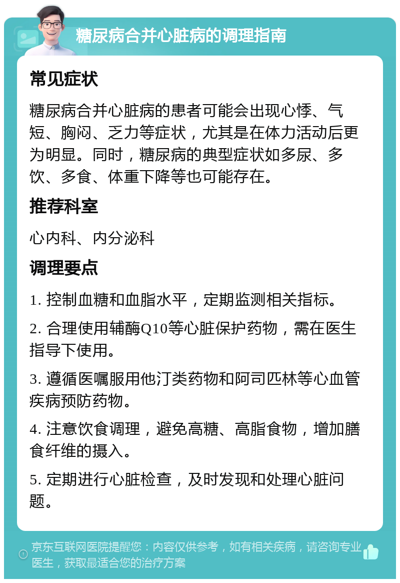 糖尿病合并心脏病的调理指南 常见症状 糖尿病合并心脏病的患者可能会出现心悸、气短、胸闷、乏力等症状，尤其是在体力活动后更为明显。同时，糖尿病的典型症状如多尿、多饮、多食、体重下降等也可能存在。 推荐科室 心内科、内分泌科 调理要点 1. 控制血糖和血脂水平，定期监测相关指标。 2. 合理使用辅酶Q10等心脏保护药物，需在医生指导下使用。 3. 遵循医嘱服用他汀类药物和阿司匹林等心血管疾病预防药物。 4. 注意饮食调理，避免高糖、高脂食物，增加膳食纤维的摄入。 5. 定期进行心脏检查，及时发现和处理心脏问题。