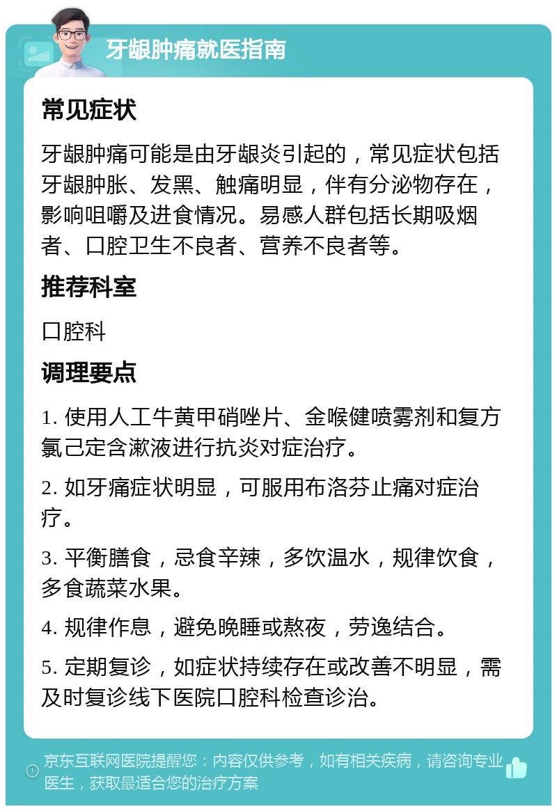 牙龈肿痛就医指南 常见症状 牙龈肿痛可能是由牙龈炎引起的，常见症状包括牙龈肿胀、发黑、触痛明显，伴有分泌物存在，影响咀嚼及进食情况。易感人群包括长期吸烟者、口腔卫生不良者、营养不良者等。 推荐科室 口腔科 调理要点 1. 使用人工牛黄甲硝唑片、金喉健喷雾剂和复方氯己定含漱液进行抗炎对症治疗。 2. 如牙痛症状明显，可服用布洛芬止痛对症治疗。 3. 平衡膳食，忌食辛辣，多饮温水，规律饮食，多食蔬菜水果。 4. 规律作息，避免晚睡或熬夜，劳逸结合。 5. 定期复诊，如症状持续存在或改善不明显，需及时复诊线下医院口腔科检查诊治。