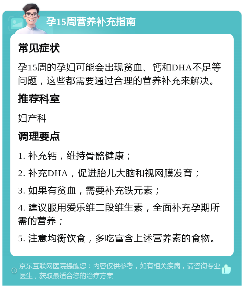 孕15周营养补充指南 常见症状 孕15周的孕妇可能会出现贫血、钙和DHA不足等问题，这些都需要通过合理的营养补充来解决。 推荐科室 妇产科 调理要点 1. 补充钙，维持骨骼健康； 2. 补充DHA，促进胎儿大脑和视网膜发育； 3. 如果有贫血，需要补充铁元素； 4. 建议服用爱乐维二段维生素，全面补充孕期所需的营养； 5. 注意均衡饮食，多吃富含上述营养素的食物。