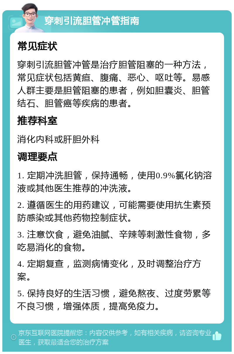 穿刺引流胆管冲管指南 常见症状 穿刺引流胆管冲管是治疗胆管阻塞的一种方法，常见症状包括黄疸、腹痛、恶心、呕吐等。易感人群主要是胆管阻塞的患者，例如胆囊炎、胆管结石、胆管癌等疾病的患者。 推荐科室 消化内科或肝胆外科 调理要点 1. 定期冲洗胆管，保持通畅，使用0.9%氯化钠溶液或其他医生推荐的冲洗液。 2. 遵循医生的用药建议，可能需要使用抗生素预防感染或其他药物控制症状。 3. 注意饮食，避免油腻、辛辣等刺激性食物，多吃易消化的食物。 4. 定期复查，监测病情变化，及时调整治疗方案。 5. 保持良好的生活习惯，避免熬夜、过度劳累等不良习惯，增强体质，提高免疫力。