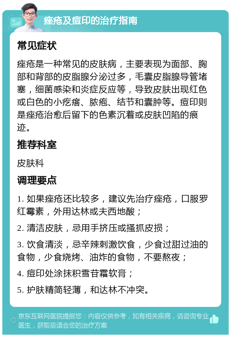 痤疮及痘印的治疗指南 常见症状 痤疮是一种常见的皮肤病，主要表现为面部、胸部和背部的皮脂腺分泌过多，毛囊皮脂腺导管堵塞，细菌感染和炎症反应等，导致皮肤出现红色或白色的小疙瘩、脓疱、结节和囊肿等。痘印则是痤疮治愈后留下的色素沉着或皮肤凹陷的痕迹。 推荐科室 皮肤科 调理要点 1. 如果痤疮还比较多，建议先治疗痤疮，口服罗红霉素，外用达林或夫西地酸； 2. 清洁皮肤，忌用手挤压或搔抓皮损； 3. 饮食清淡，忌辛辣刺激饮食，少食过甜过油的食物，少食烧烤、油炸的食物，不要熬夜； 4. 痘印处涂抹积雪苷霜软膏； 5. 护肤精简轻薄，和达林不冲突。