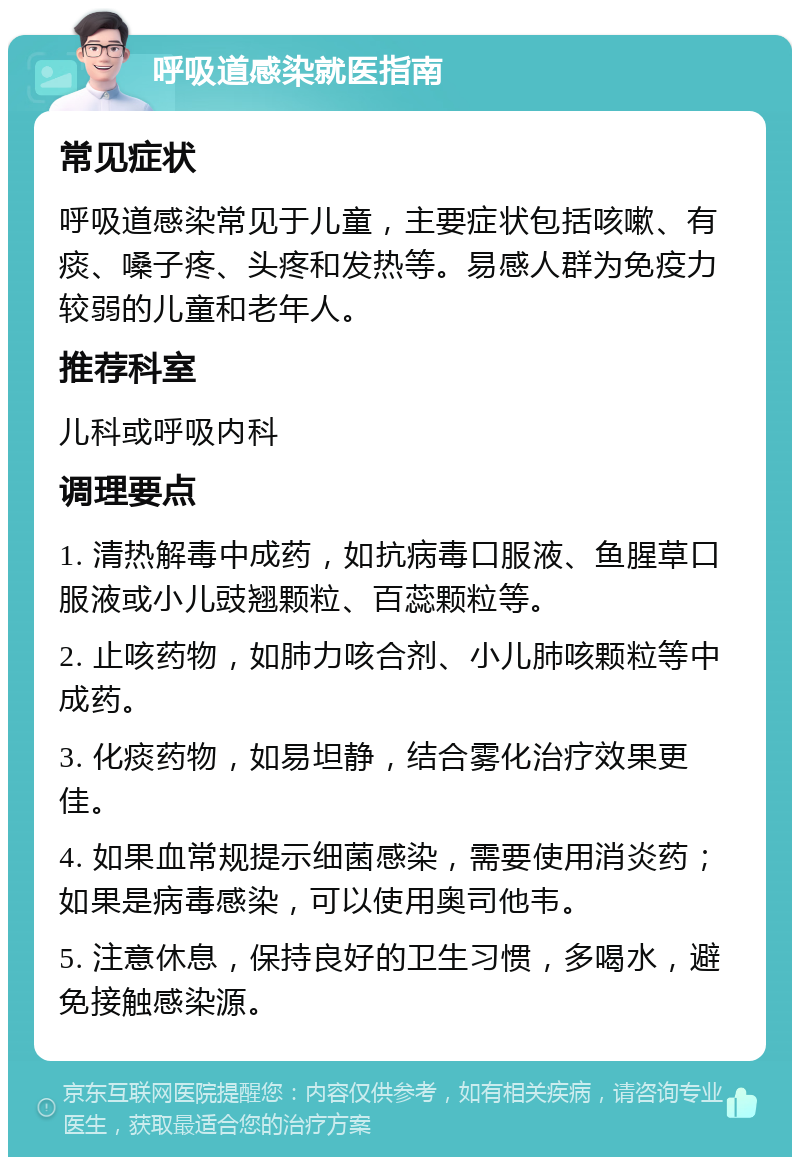 呼吸道感染就医指南 常见症状 呼吸道感染常见于儿童，主要症状包括咳嗽、有痰、嗓子疼、头疼和发热等。易感人群为免疫力较弱的儿童和老年人。 推荐科室 儿科或呼吸内科 调理要点 1. 清热解毒中成药，如抗病毒口服液、鱼腥草口服液或小儿豉翘颗粒、百蕊颗粒等。 2. 止咳药物，如肺力咳合剂、小儿肺咳颗粒等中成药。 3. 化痰药物，如易坦静，结合雾化治疗效果更佳。 4. 如果血常规提示细菌感染，需要使用消炎药；如果是病毒感染，可以使用奥司他韦。 5. 注意休息，保持良好的卫生习惯，多喝水，避免接触感染源。