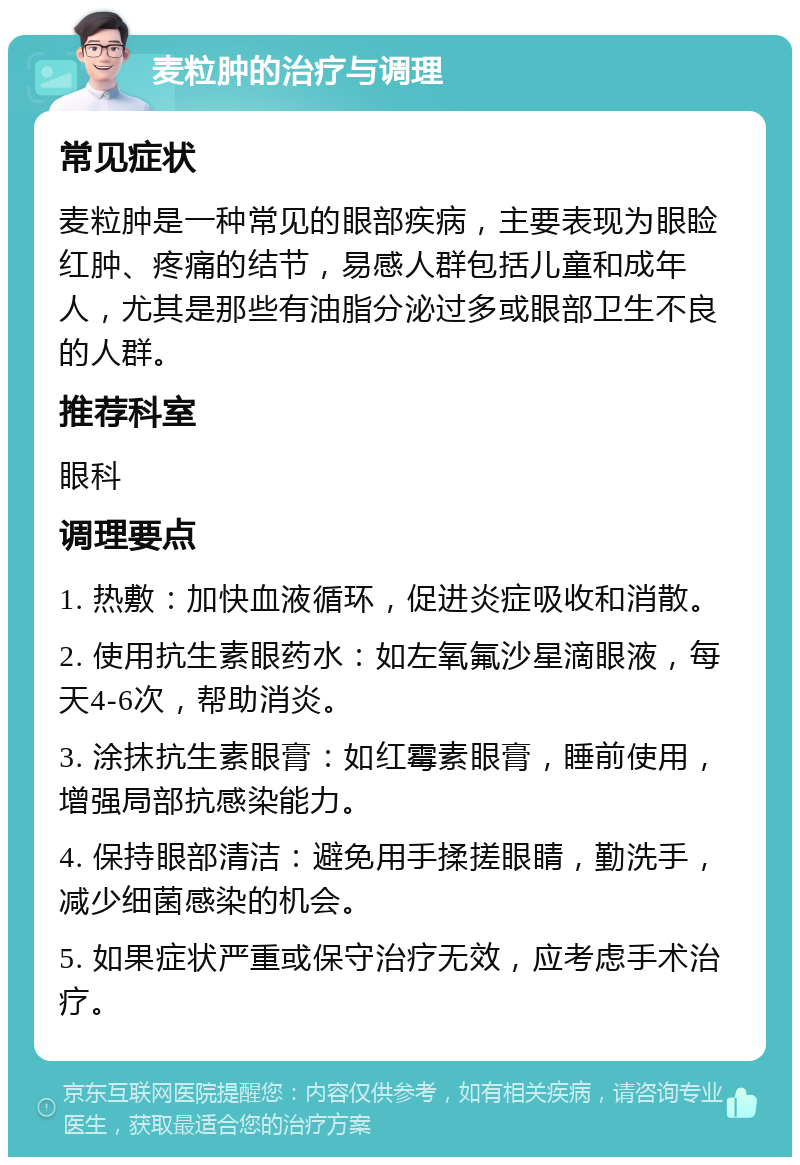 麦粒肿的治疗与调理 常见症状 麦粒肿是一种常见的眼部疾病，主要表现为眼睑红肿、疼痛的结节，易感人群包括儿童和成年人，尤其是那些有油脂分泌过多或眼部卫生不良的人群。 推荐科室 眼科 调理要点 1. 热敷：加快血液循环，促进炎症吸收和消散。 2. 使用抗生素眼药水：如左氧氟沙星滴眼液，每天4-6次，帮助消炎。 3. 涂抹抗生素眼膏：如红霉素眼膏，睡前使用，增强局部抗感染能力。 4. 保持眼部清洁：避免用手揉搓眼睛，勤洗手，减少细菌感染的机会。 5. 如果症状严重或保守治疗无效，应考虑手术治疗。