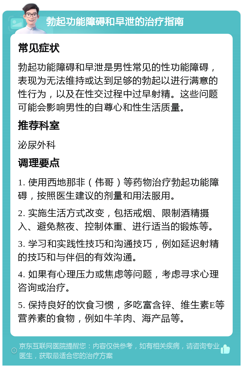 勃起功能障碍和早泄的治疗指南 常见症状 勃起功能障碍和早泄是男性常见的性功能障碍，表现为无法维持或达到足够的勃起以进行满意的性行为，以及在性交过程中过早射精。这些问题可能会影响男性的自尊心和性生活质量。 推荐科室 泌尿外科 调理要点 1. 使用西地那非（伟哥）等药物治疗勃起功能障碍，按照医生建议的剂量和用法服用。 2. 实施生活方式改变，包括戒烟、限制酒精摄入、避免熬夜、控制体重、进行适当的锻炼等。 3. 学习和实践性技巧和沟通技巧，例如延迟射精的技巧和与伴侣的有效沟通。 4. 如果有心理压力或焦虑等问题，考虑寻求心理咨询或治疗。 5. 保持良好的饮食习惯，多吃富含锌、维生素E等营养素的食物，例如牛羊肉、海产品等。