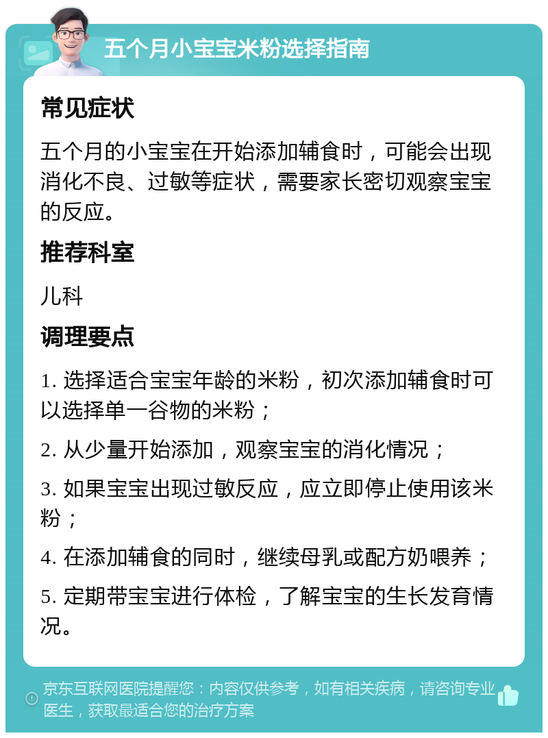 五个月小宝宝米粉选择指南 常见症状 五个月的小宝宝在开始添加辅食时，可能会出现消化不良、过敏等症状，需要家长密切观察宝宝的反应。 推荐科室 儿科 调理要点 1. 选择适合宝宝年龄的米粉，初次添加辅食时可以选择单一谷物的米粉； 2. 从少量开始添加，观察宝宝的消化情况； 3. 如果宝宝出现过敏反应，应立即停止使用该米粉； 4. 在添加辅食的同时，继续母乳或配方奶喂养； 5. 定期带宝宝进行体检，了解宝宝的生长发育情况。