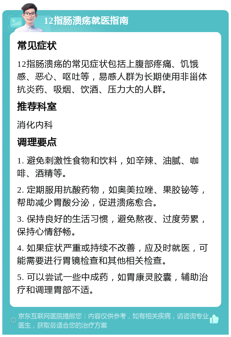 12指肠溃疡就医指南 常见症状 12指肠溃疡的常见症状包括上腹部疼痛、饥饿感、恶心、呕吐等，易感人群为长期使用非甾体抗炎药、吸烟、饮酒、压力大的人群。 推荐科室 消化内科 调理要点 1. 避免刺激性食物和饮料，如辛辣、油腻、咖啡、酒精等。 2. 定期服用抗酸药物，如奥美拉唑、果胶铋等，帮助减少胃酸分泌，促进溃疡愈合。 3. 保持良好的生活习惯，避免熬夜、过度劳累，保持心情舒畅。 4. 如果症状严重或持续不改善，应及时就医，可能需要进行胃镜检查和其他相关检查。 5. 可以尝试一些中成药，如胃康灵胶囊，辅助治疗和调理胃部不适。