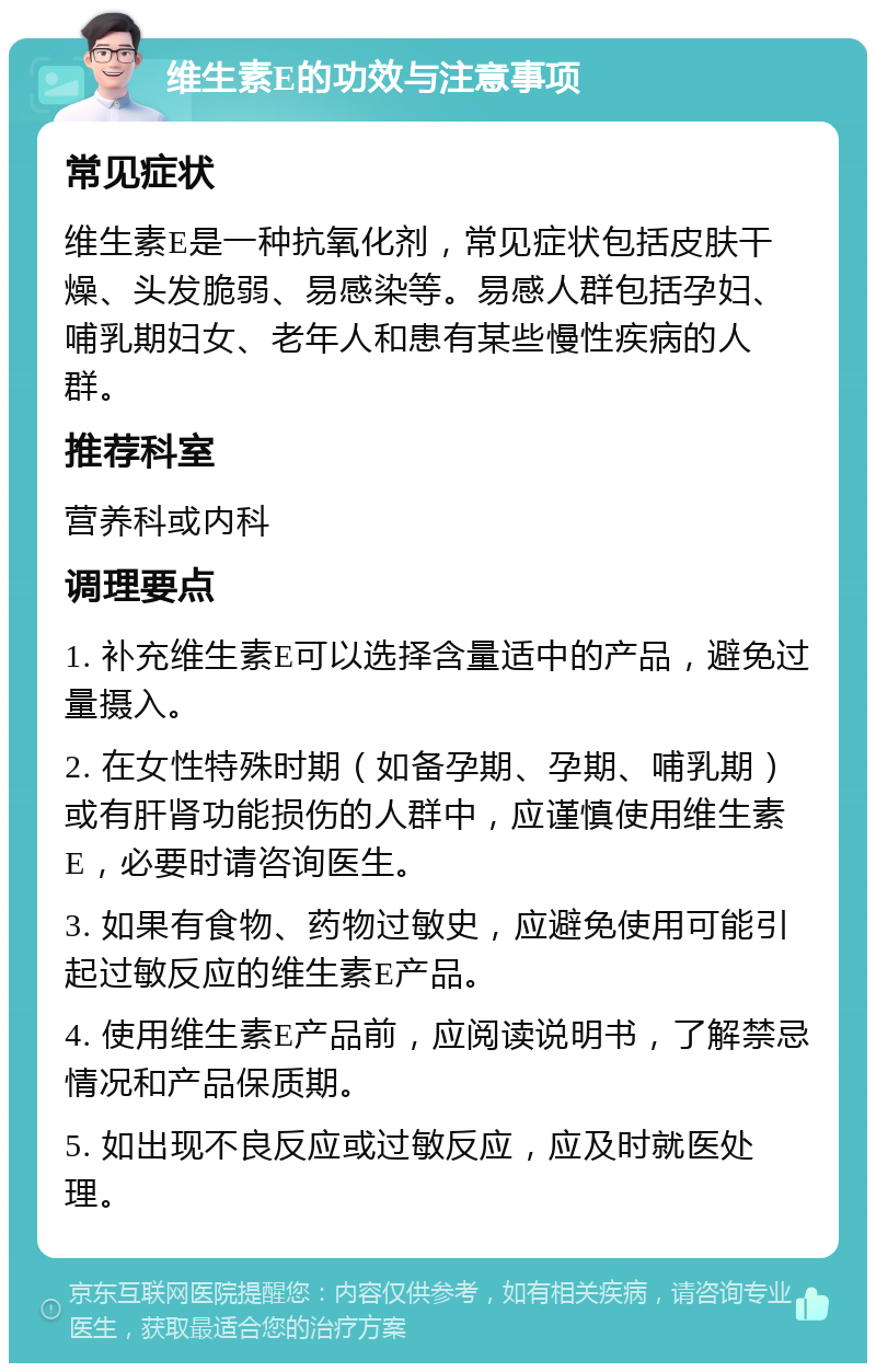 维生素E的功效与注意事项 常见症状 维生素E是一种抗氧化剂，常见症状包括皮肤干燥、头发脆弱、易感染等。易感人群包括孕妇、哺乳期妇女、老年人和患有某些慢性疾病的人群。 推荐科室 营养科或内科 调理要点 1. 补充维生素E可以选择含量适中的产品，避免过量摄入。 2. 在女性特殊时期（如备孕期、孕期、哺乳期）或有肝肾功能损伤的人群中，应谨慎使用维生素E，必要时请咨询医生。 3. 如果有食物、药物过敏史，应避免使用可能引起过敏反应的维生素E产品。 4. 使用维生素E产品前，应阅读说明书，了解禁忌情况和产品保质期。 5. 如出现不良反应或过敏反应，应及时就医处理。