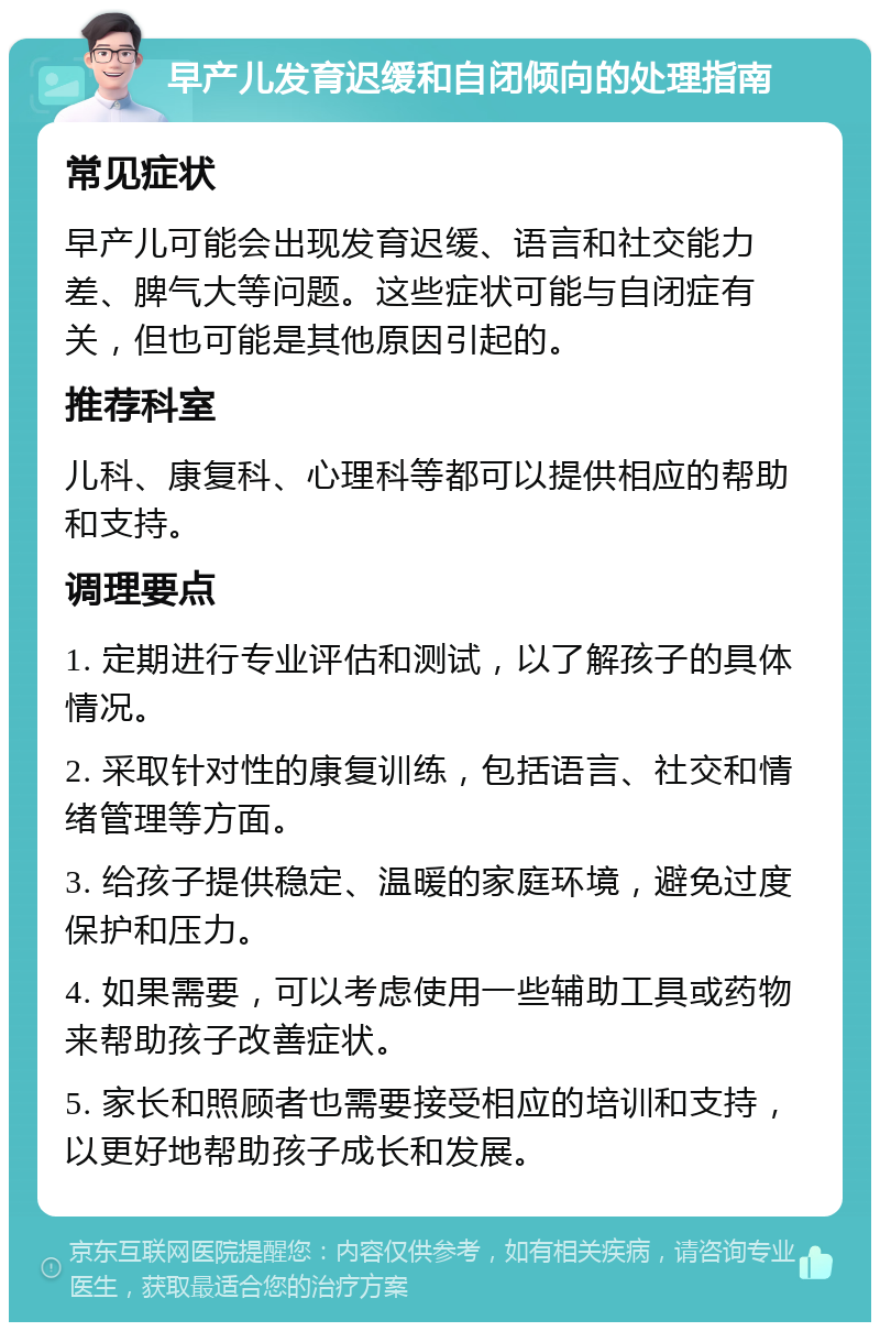 早产儿发育迟缓和自闭倾向的处理指南 常见症状 早产儿可能会出现发育迟缓、语言和社交能力差、脾气大等问题。这些症状可能与自闭症有关，但也可能是其他原因引起的。 推荐科室 儿科、康复科、心理科等都可以提供相应的帮助和支持。 调理要点 1. 定期进行专业评估和测试，以了解孩子的具体情况。 2. 采取针对性的康复训练，包括语言、社交和情绪管理等方面。 3. 给孩子提供稳定、温暖的家庭环境，避免过度保护和压力。 4. 如果需要，可以考虑使用一些辅助工具或药物来帮助孩子改善症状。 5. 家长和照顾者也需要接受相应的培训和支持，以更好地帮助孩子成长和发展。