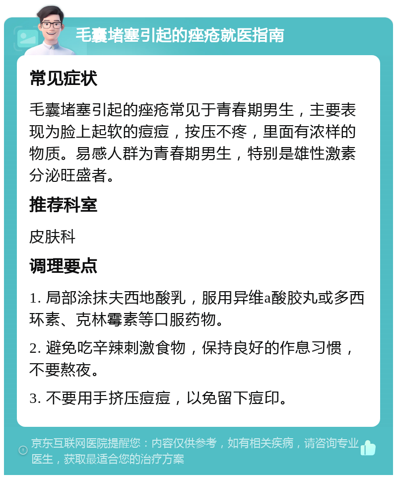 毛囊堵塞引起的痤疮就医指南 常见症状 毛囊堵塞引起的痤疮常见于青春期男生，主要表现为脸上起软的痘痘，按压不疼，里面有浓样的物质。易感人群为青春期男生，特别是雄性激素分泌旺盛者。 推荐科室 皮肤科 调理要点 1. 局部涂抹夫西地酸乳，服用异维a酸胶丸或多西环素、克林霉素等口服药物。 2. 避免吃辛辣刺激食物，保持良好的作息习惯，不要熬夜。 3. 不要用手挤压痘痘，以免留下痘印。