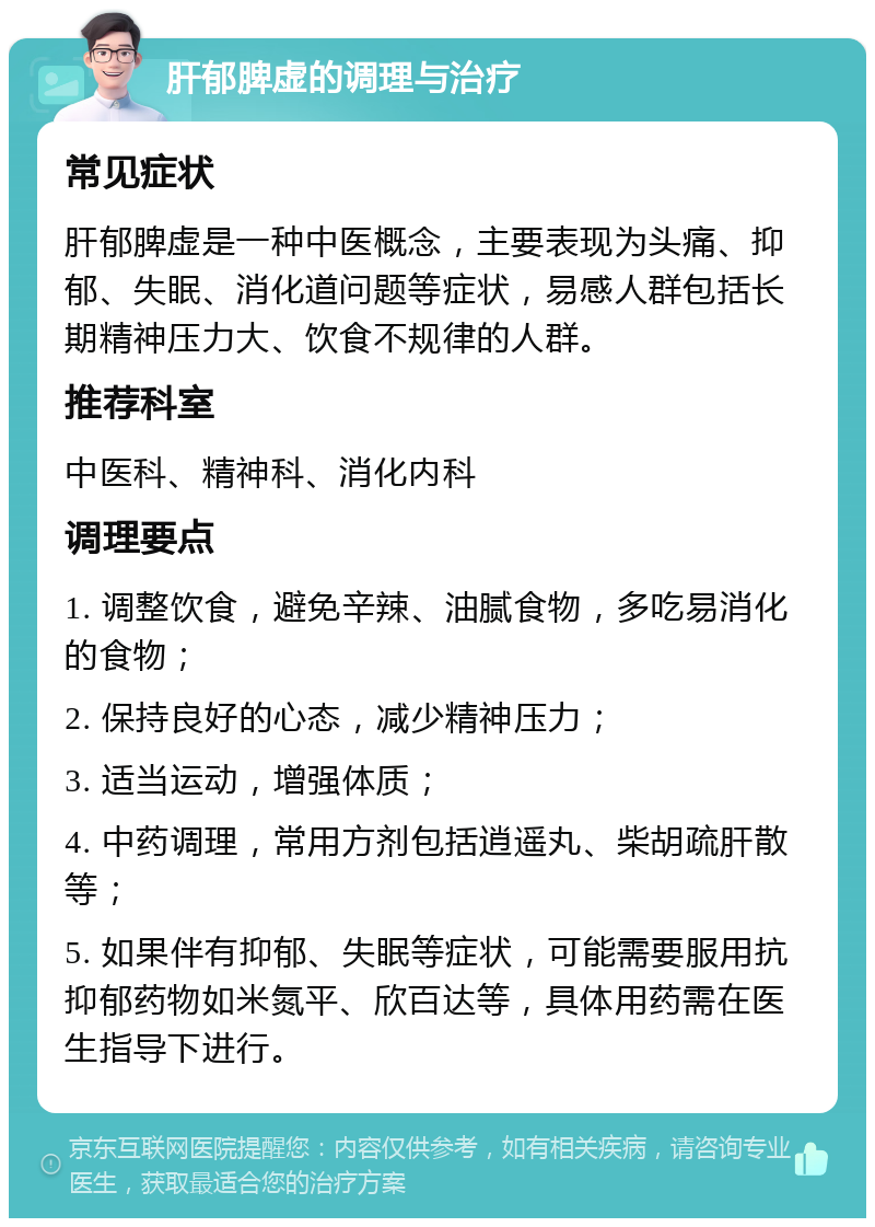 肝郁脾虚的调理与治疗 常见症状 肝郁脾虚是一种中医概念，主要表现为头痛、抑郁、失眠、消化道问题等症状，易感人群包括长期精神压力大、饮食不规律的人群。 推荐科室 中医科、精神科、消化内科 调理要点 1. 调整饮食，避免辛辣、油腻食物，多吃易消化的食物； 2. 保持良好的心态，减少精神压力； 3. 适当运动，增强体质； 4. 中药调理，常用方剂包括逍遥丸、柴胡疏肝散等； 5. 如果伴有抑郁、失眠等症状，可能需要服用抗抑郁药物如米氮平、欣百达等，具体用药需在医生指导下进行。