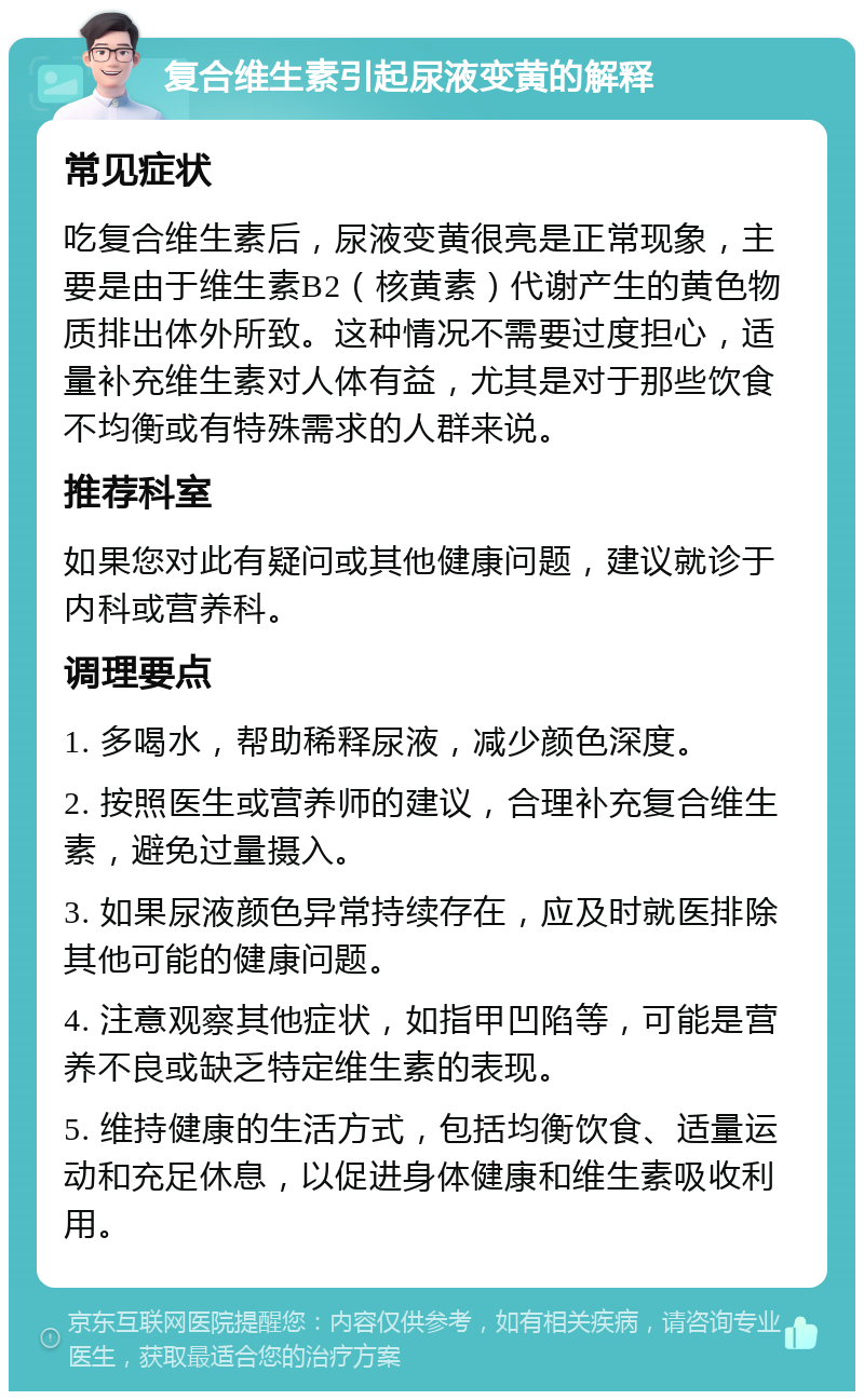 复合维生素引起尿液变黄的解释 常见症状 吃复合维生素后，尿液变黄很亮是正常现象，主要是由于维生素B2（核黄素）代谢产生的黄色物质排出体外所致。这种情况不需要过度担心，适量补充维生素对人体有益，尤其是对于那些饮食不均衡或有特殊需求的人群来说。 推荐科室 如果您对此有疑问或其他健康问题，建议就诊于内科或营养科。 调理要点 1. 多喝水，帮助稀释尿液，减少颜色深度。 2. 按照医生或营养师的建议，合理补充复合维生素，避免过量摄入。 3. 如果尿液颜色异常持续存在，应及时就医排除其他可能的健康问题。 4. 注意观察其他症状，如指甲凹陷等，可能是营养不良或缺乏特定维生素的表现。 5. 维持健康的生活方式，包括均衡饮食、适量运动和充足休息，以促进身体健康和维生素吸收利用。