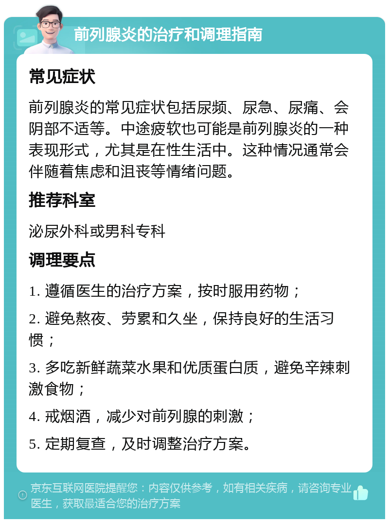 前列腺炎的治疗和调理指南 常见症状 前列腺炎的常见症状包括尿频、尿急、尿痛、会阴部不适等。中途疲软也可能是前列腺炎的一种表现形式，尤其是在性生活中。这种情况通常会伴随着焦虑和沮丧等情绪问题。 推荐科室 泌尿外科或男科专科 调理要点 1. 遵循医生的治疗方案，按时服用药物； 2. 避免熬夜、劳累和久坐，保持良好的生活习惯； 3. 多吃新鲜蔬菜水果和优质蛋白质，避免辛辣刺激食物； 4. 戒烟酒，减少对前列腺的刺激； 5. 定期复查，及时调整治疗方案。