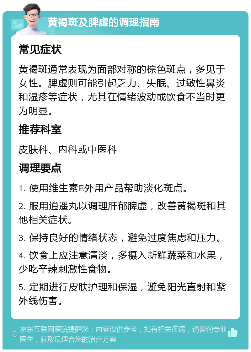 黄褐斑及脾虚的调理指南 常见症状 黄褐斑通常表现为面部对称的棕色斑点，多见于女性。脾虚则可能引起乏力、失眠、过敏性鼻炎和湿疹等症状，尤其在情绪波动或饮食不当时更为明显。 推荐科室 皮肤科、内科或中医科 调理要点 1. 使用维生素E外用产品帮助淡化斑点。 2. 服用逍遥丸以调理肝郁脾虚，改善黄褐斑和其他相关症状。 3. 保持良好的情绪状态，避免过度焦虑和压力。 4. 饮食上应注意清淡，多摄入新鲜蔬菜和水果，少吃辛辣刺激性食物。 5. 定期进行皮肤护理和保湿，避免阳光直射和紫外线伤害。