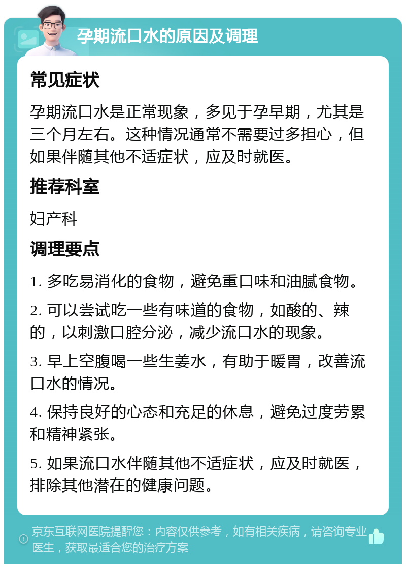 孕期流口水的原因及调理 常见症状 孕期流口水是正常现象，多见于孕早期，尤其是三个月左右。这种情况通常不需要过多担心，但如果伴随其他不适症状，应及时就医。 推荐科室 妇产科 调理要点 1. 多吃易消化的食物，避免重口味和油腻食物。 2. 可以尝试吃一些有味道的食物，如酸的、辣的，以刺激口腔分泌，减少流口水的现象。 3. 早上空腹喝一些生姜水，有助于暖胃，改善流口水的情况。 4. 保持良好的心态和充足的休息，避免过度劳累和精神紧张。 5. 如果流口水伴随其他不适症状，应及时就医，排除其他潜在的健康问题。